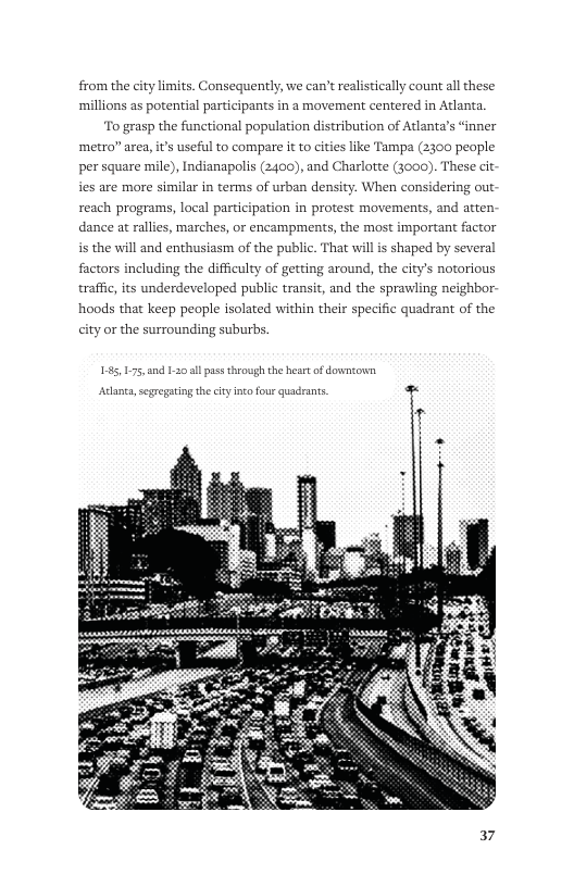 from the city limits. Consequently, we can’t realistically count al these ‘millions as potential participants in a movement centered in Atlanta. o grasp the functional population distribution of Atlanta’s “inner  ‘metro” area, it’s useful to compare it to cities like Tampa (2300 peaple  per square mile), Indianapolis (2400, and Charlotte (3000). These cit ies are more similar in terms of urban density. When considering out reach programs, local participation in protest movements, and atten dance at rallies, marches, or encampments, the most important factor i the will and enthusiasm of the public. That wil s shaped by several factors including the difficulty of getting around, the city’s notorious traffic, its underdeveloped public transit, and the sprawling neighbor- hoods that keep people isolated within their specific quadrant of the ity or the surrounding suburbs.  e  Arlana,sggegating the cityino four quadrants -  37 